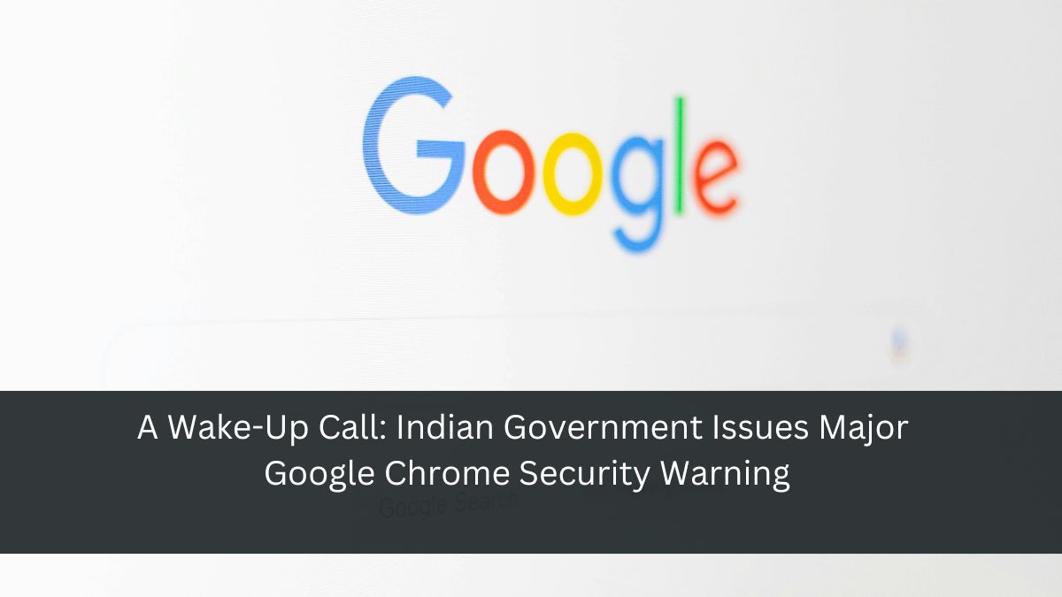 A Wake-Up Call: Indian Government Issues Major Google Chrome Security Warning